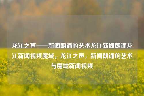 龙江之声——新闻朗诵的艺术龙江新闻朗诵龙江新闻视频魔域，龙江之声，新闻朗诵的艺术与魔域新闻视频，龙江之声，新闻朗诵的艺术与魔域新闻视频的融合