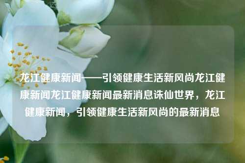 龙江健康新闻——引领健康生活新风尚龙江健康新闻龙江健康新闻最新消息诛仙世界，龙江健康新闻，引领健康生活新风尚的最新消息，龙江健康新闻，引领健康生活潮流的最新动态