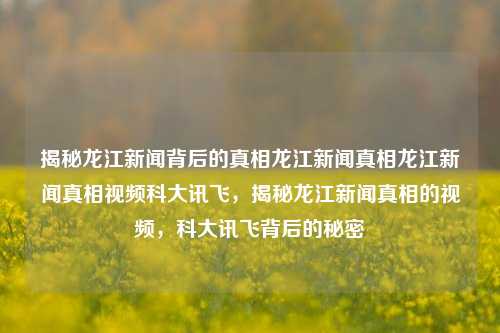 揭秘龙江新闻背后的真相龙江新闻真相龙江新闻真相视频科大讯飞，揭秘龙江新闻真相的视频，科大讯飞背后的秘密，科大讯飞揭秘，龙江新闻真相背后的秘密