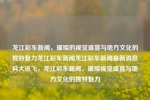 龙江彩车新闻，璀璨的视觉盛宴与地方文化的独特魅力龙江彩车新闻龙江彩车新闻最新消息科大讯飞，龙江彩车新闻，璀璨视觉盛宴与地方文化的独特魅力，龙江彩车新闻，地方文化独特魅力与视觉盛宴的完美融合