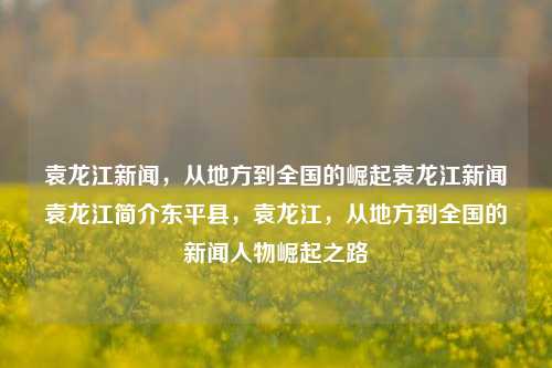 袁龙江新闻，从地方到全国的崛起袁龙江新闻袁龙江简介东平县，袁龙江，从地方到全国的新闻人物崛起之路，袁龙江，从地方到全国的新闻人物崛起之路