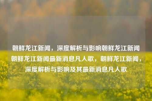 朝鲜龙江新闻，深度解析与影响朝鲜龙江新闻朝鲜龙江新闻最新消息凡人歌，朝鲜龙江新闻，深度解析与影响及其最新消息凡人歌，朝鲜龙江新闻，深度解析与影响及其最新凡人歌消息解读