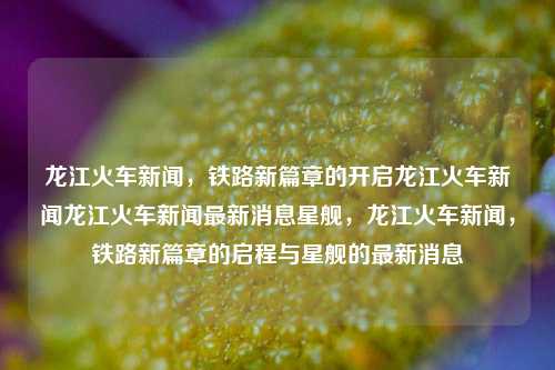 龙江火车新闻，铁路新篇章的开启龙江火车新闻龙江火车新闻最新消息星舰，龙江火车新闻，铁路新篇章的启程与星舰的最新消息，龙江铁路新篇章，星舰启程的火车新闻