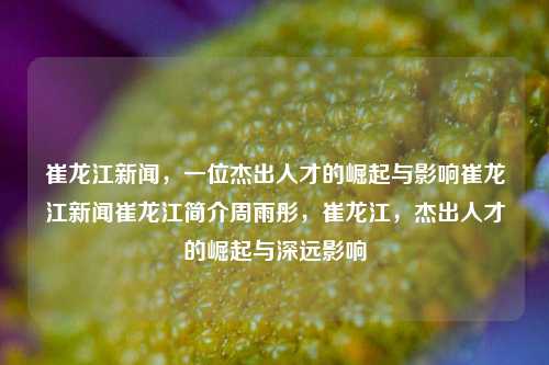 崔龙江新闻，一位杰出人才的崛起与影响崔龙江新闻崔龙江简介周雨彤，崔龙江，杰出人才的崛起与深远影响，崔龙江新闻，杰出人才的崛起及其深远影响