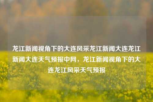 龙江新闻视角下的大连风采龙江新闻大连龙江新闻大连天气预报中网，龙江新闻视角下的大连龙江风采天气预报，龙江新闻视角下的大连龙江风采与天气预报