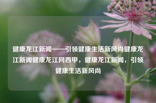 健康龙江新闻——引领健康生活新风尚健康龙江新闻健康龙江网西甲，健康龙江新闻，引领健康生活新风尚，健康龙江新闻，引领健康生活新风尚的先锋平台。